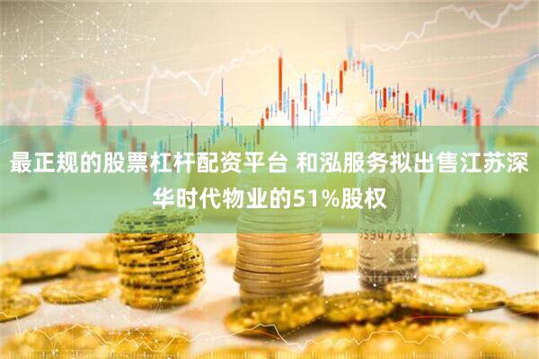 最正规的股票杠杆配资平台 和泓服务拟出售江苏深华时代物业的51%股权