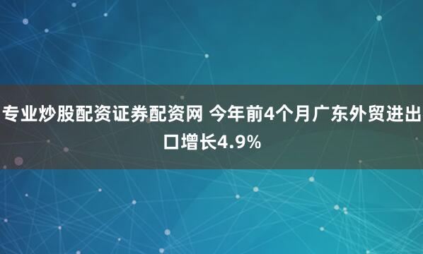 专业炒股配资证券配资网 今年前4个月广东外贸进出口增长4.9%