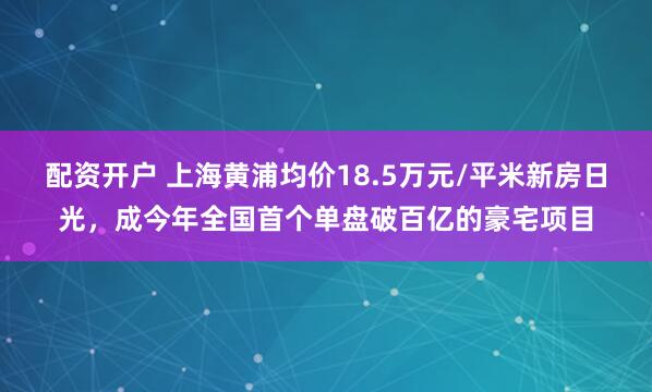 配资开户 上海黄浦均价18.5万元/平米新房日光，成今年全国首个单盘破百亿的豪宅项目