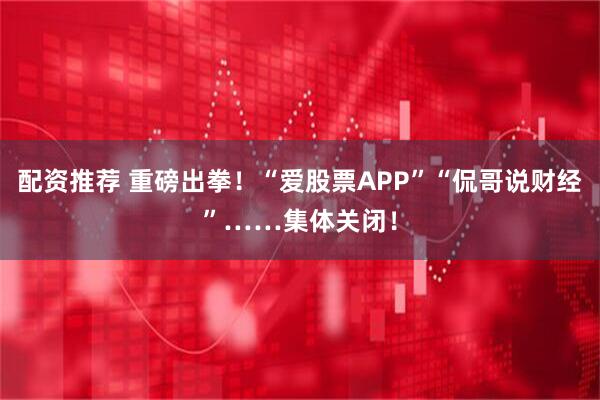 配资推荐 重磅出拳！“爱股票APP”“侃哥说财经”……集体关闭！