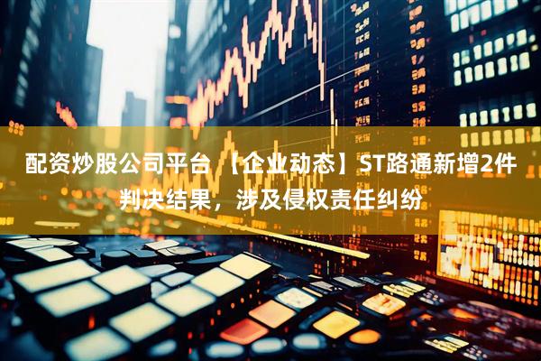 配资炒股公司平台 【企业动态】ST路通新增2件判决结果，涉及侵权责任纠纷