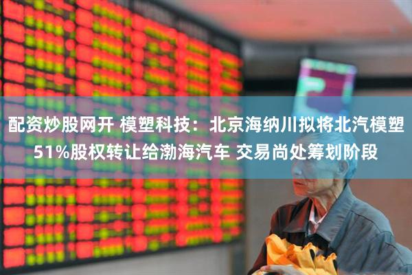 配资炒股网开 模塑科技：北京海纳川拟将北汽模塑51%股权转让给渤海汽车 交易尚处筹划阶段