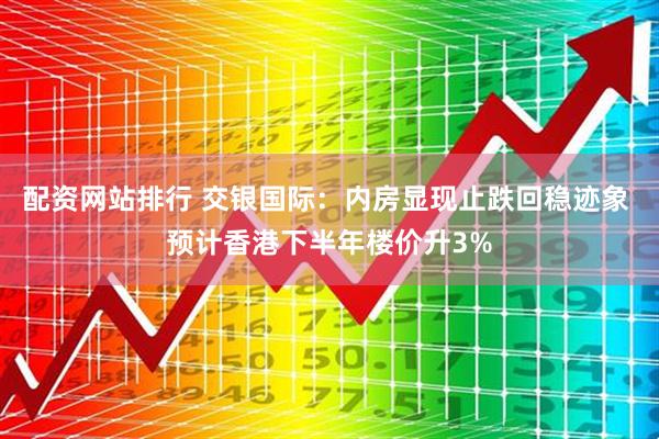 配资网站排行 交银国际：内房显现止跌回稳迹象 预计香港下半年楼价升3%