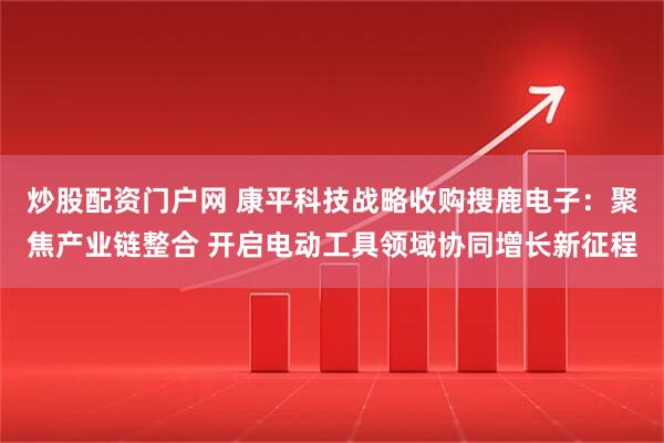 炒股配资门户网 康平科技战略收购搜鹿电子：聚焦产业链整合 开启电动工具领域协同增长新征程