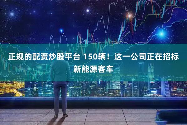 正规的配资炒股平台 150辆！这一公司正在招标新能源客车