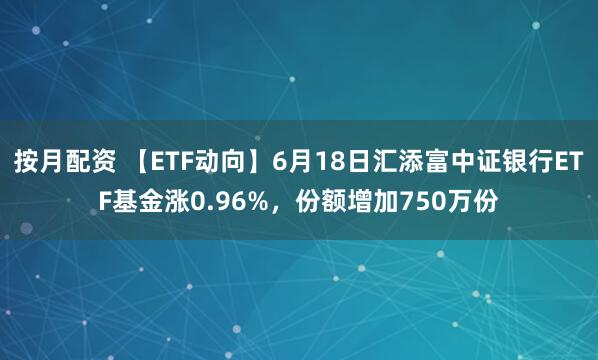 按月配资 【ETF动向】6月18日汇添富中证银行ETF基金涨0.96%，份额增加750万份