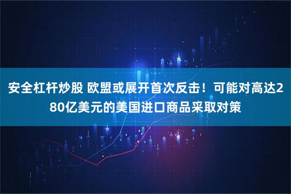 安全杠杆炒股 欧盟或展开首次反击！可能对高达280亿美元的美国进口商品采取对策