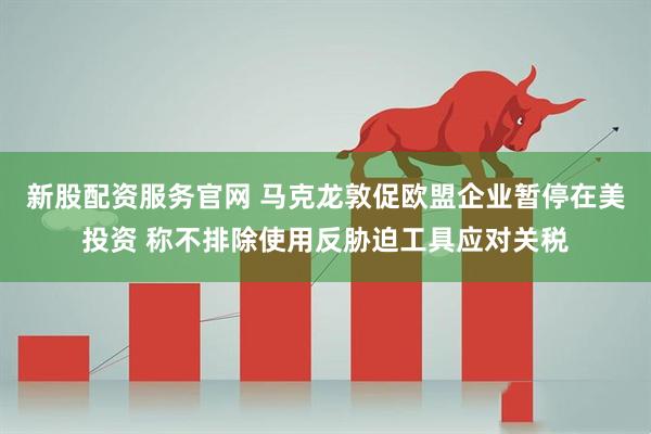 新股配资服务官网 马克龙敦促欧盟企业暂停在美投资 称不排除使用反胁迫工具应对关税
