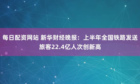 每日配资网站 新华财经晚报：上半年全国铁路发送旅客22.4亿人次创新高
