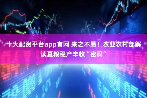 十大配资平台app官网 来之不易！农业农村部解读夏粮稳产丰收“密码”