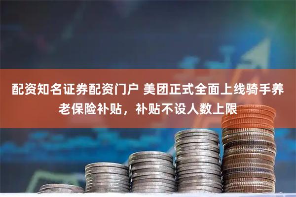 配资知名证券配资门户 美团正式全面上线骑手养老保险补贴，补贴不设人数上限