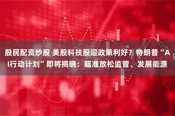 股民配资炒股 美股科技股迎政策利好？特朗普“AI行动计划”即将揭晓：瞄准放松监管、发展能源