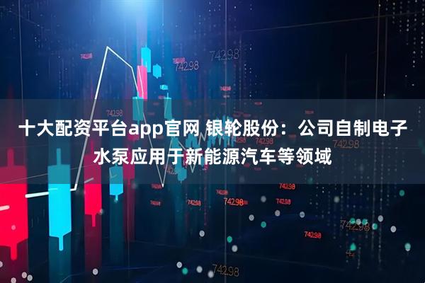 十大配资平台app官网 银轮股份：公司自制电子水泵应用于新能源汽车等领域